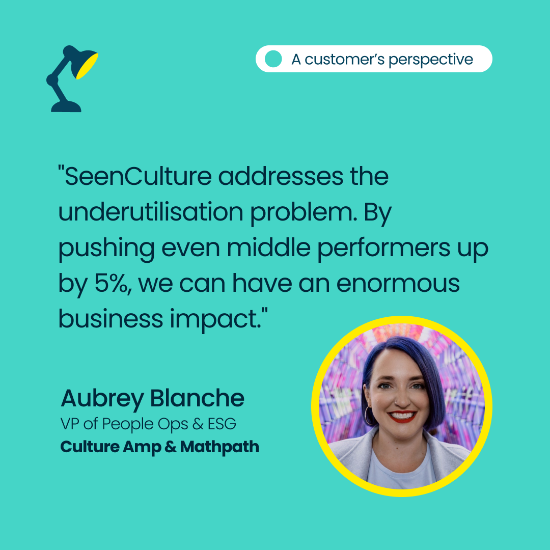 Aubrey Blanche-Sarellano, VP of People Ops & ESG at Culture Amp & Mathpath: SeenCulture addresses the underutilisation problem. By pushing even middle performers up by 5%, we can have an enormous business impact.